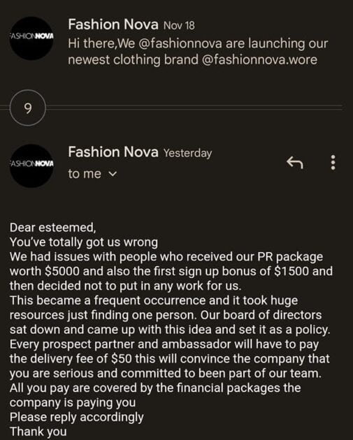 Email reply (used with permission) from a fake Fashion nova collaboration scam. The text reads as follows: Dear esteemed, you've totally got us wrong we had issues with people who received our PR package worth $5000 and also the first sign up bonus of $1500 and then decide not to put in any work for us. This became a frequent occurrence and it took huge resources just finding one person. Our board of directors sat down and came up with this idea and set it as a policy. Every prospect partner and ambassador will have to pay the delivery fee of $50 this will convince the company that you are serious and committed to been part of our team. All you pay are covered by the financial packages the company is paying you. Please reply accordingly Thank you.