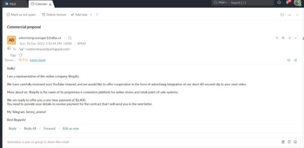 possible email scam requesting a youtube partnership. Hello! I am a representative of the online company Shopify. We have carefully reviewed your YouTube channel, and we would like to offer cooperation in the form of advertising integration of our short 40-second clip in your next video. More about us: Shopify is the name of its proprietary e-commerce platform for online stores and retail point-of-sale systems. We are ready to offer you a one-time payment of $2,400. You need to provide your details to receive payment for the contract that I will send you in the next letter. My Telegram: benny_amend Best Regards!