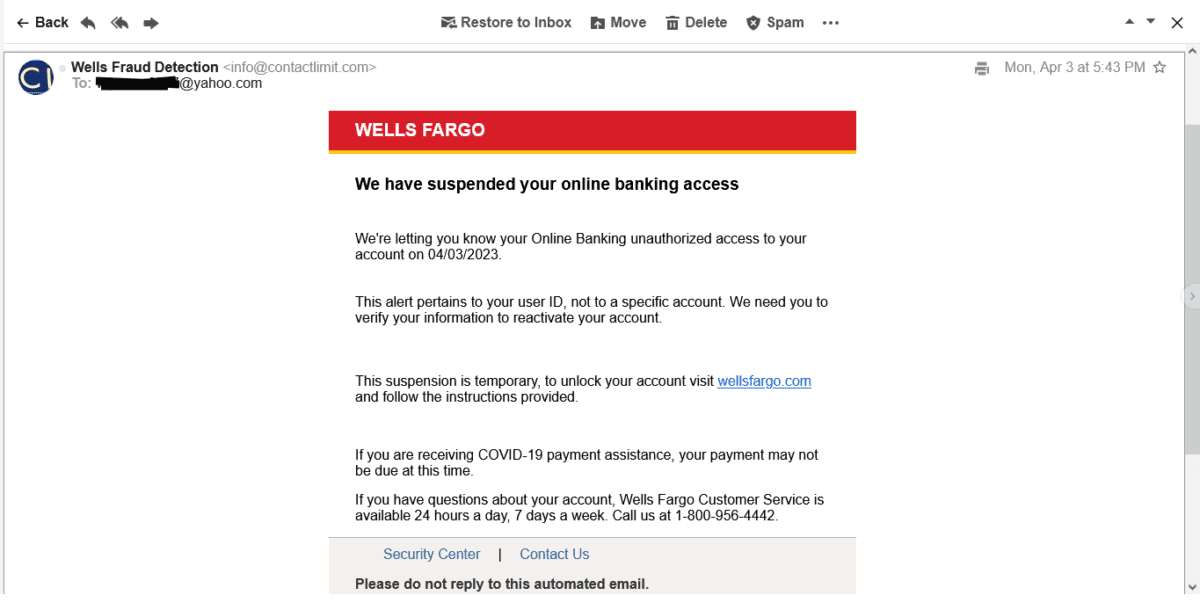 a phishing email posing as Wellsfargo. The email wanted me to verify my info. The email reads: Wellsfargo Logo We have suspended your online banking access We're letting you know your Online Banking unauthorized access to your account on 04/03/2023. This alert pertains to your user ID, not to a specific account. We need you to verify your information to reactivate your account. This suspension is temporary, to unlock your account visit wellsfargo.com and follow the instructions provided. If you are receiving COVID-19 payment assistance, your payment may not be due at this time. If you have questions about your account, Wells Fargo Customer Service is available 24 hours a day, 7 days a week. Call us at 1-800-956-4442.